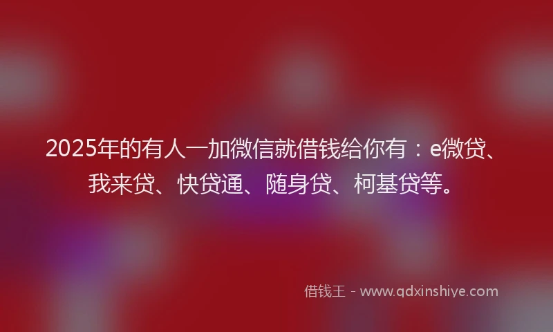 2025年的有人一加微信就借钱给你有：e微贷、我来贷、快贷通、随身贷、柯基贷等。