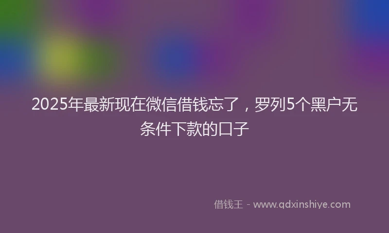 2025年最新现在微信借钱忘了，罗列5个黑户无条件下款的口子
