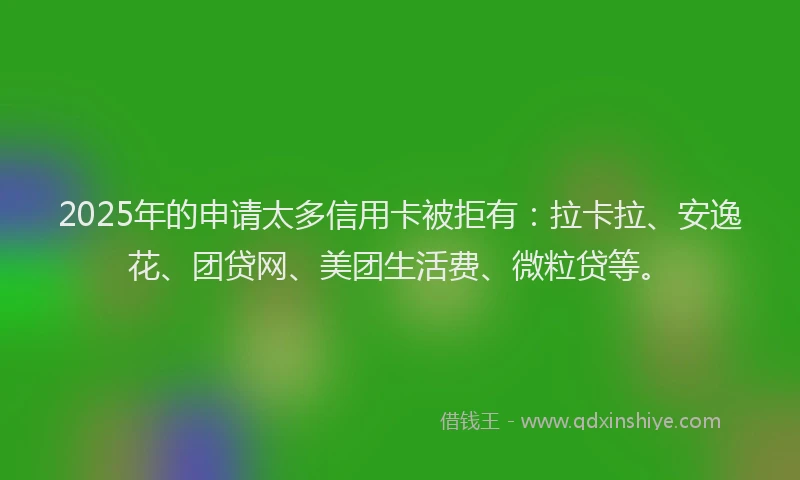 2025年的申请太多信用卡被拒有：拉卡拉、安逸花、团贷网、美团生活费、微粒贷等。