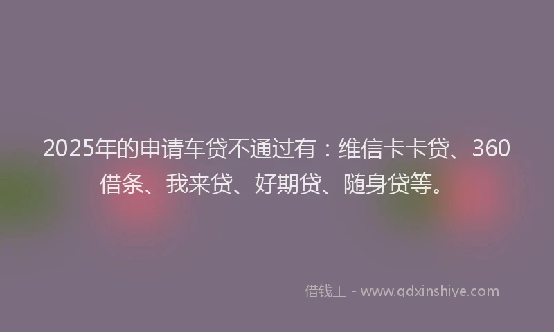 2025年的申请车贷不通过有：维信卡卡贷、360借条、我来贷、好期贷、随身贷等。