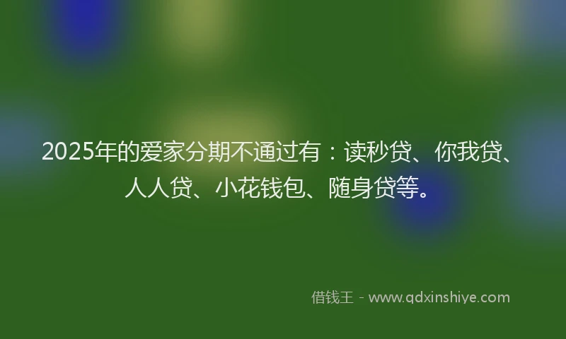 2025年的爱家分期不通过有：读秒贷、你我贷、人人贷、小花钱包、随身贷等。