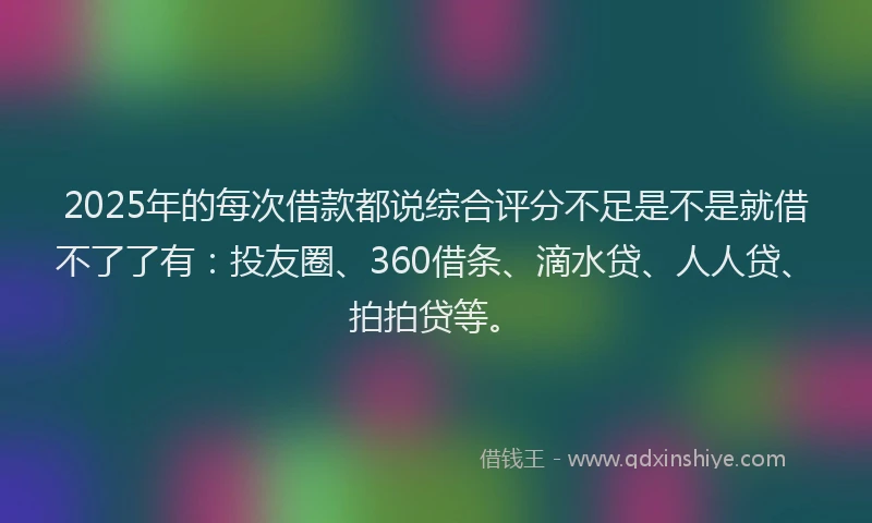2025年的每次借款都说综合评分不足是不是就借不了了有：投友圈、360借条、滴水贷、人人贷、拍拍贷等。