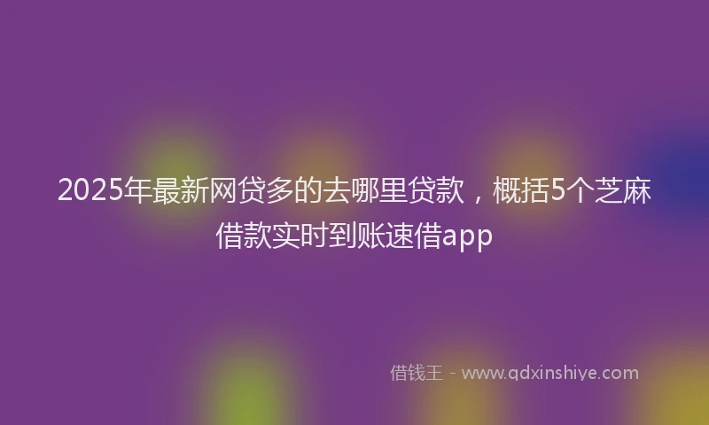 2025年最新网贷多的去哪里贷款，概括5个芝麻借款实时到账速借app