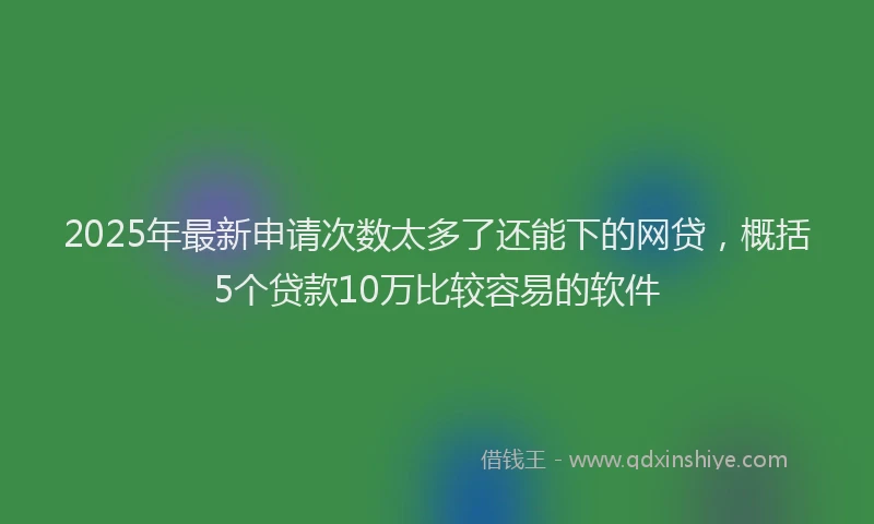 2025年最新申请次数太多了还能下的网贷，概括5个贷款10万比较容易的软件