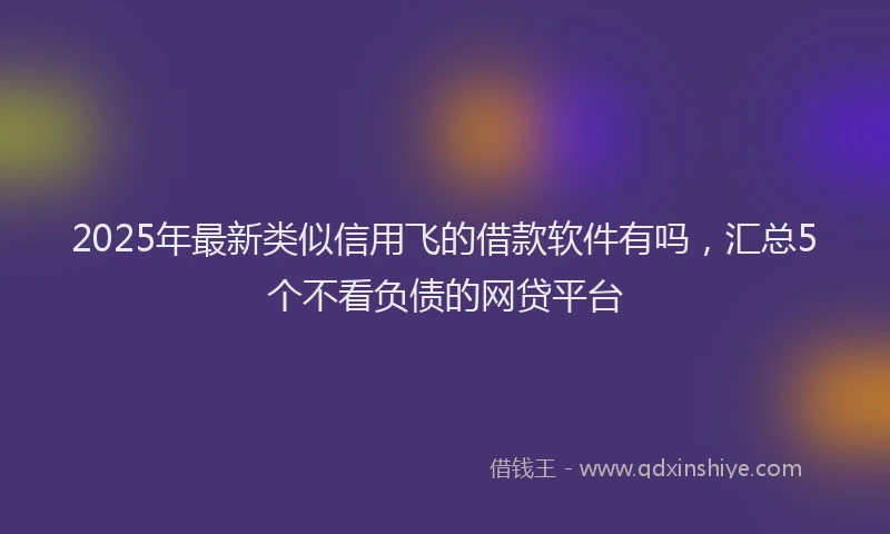 2025年最新类似信用飞的借款软件有吗，汇总5个不看负债的网贷平台