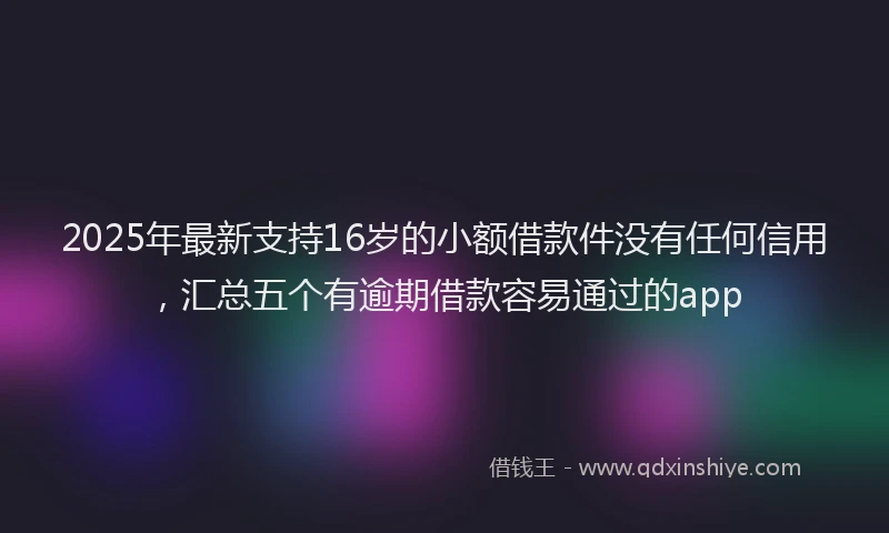 2025年最新支持16岁的小额借款件没有任何信用，汇总五个有逾期借款容易通过的app