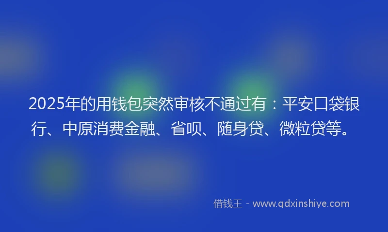 2025年的用钱包突然审核不通过有：平安口袋银行、中原消费金融、省呗、随身贷、微粒贷等。