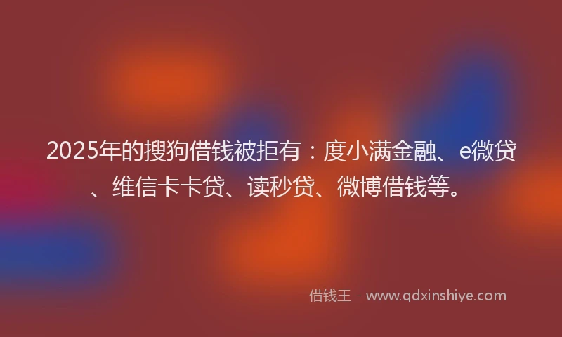 2025年的搜狗借钱被拒有：度小满金融、e微贷、维信卡卡贷、读秒贷、微博借钱等。
