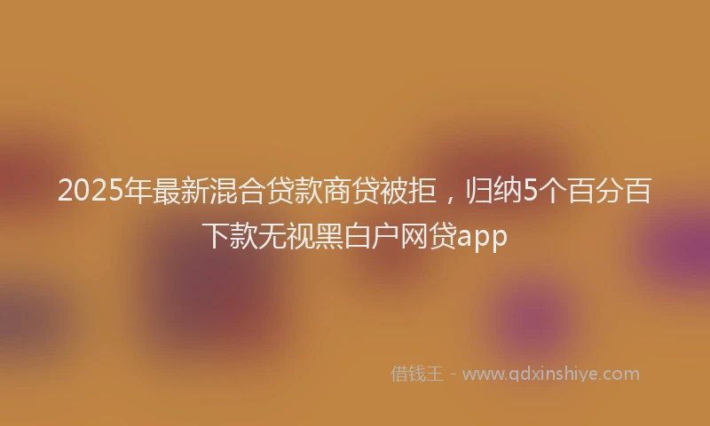 2025年最新混合贷款商贷被拒，归纳5个百分百下款无视黑白户网贷app