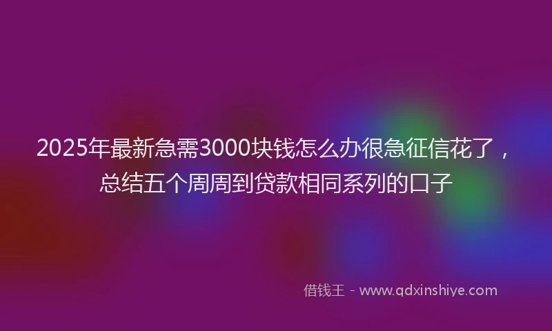 2025年最新急需3000块钱怎么办很急征信花了，总结五个周周到贷款相同系列的口子