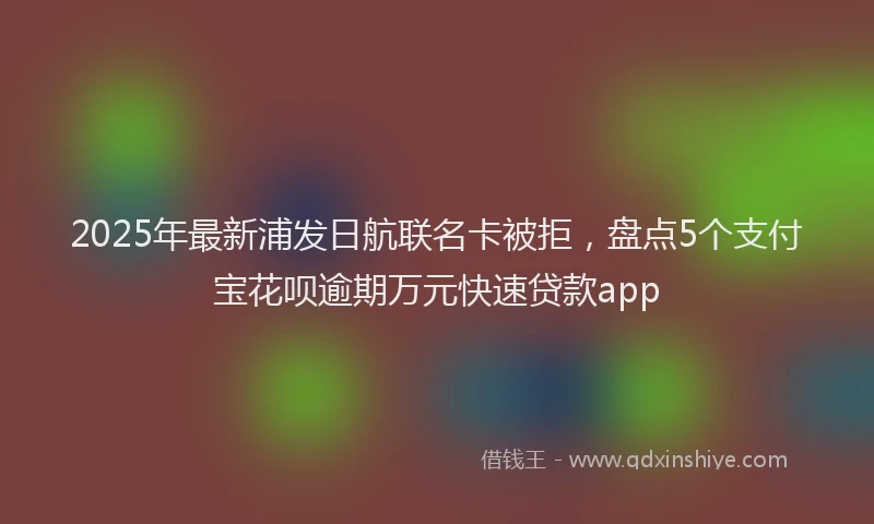 2025年最新浦发日航联名卡被拒，盘点5个支付宝花呗逾期万元快速贷款app