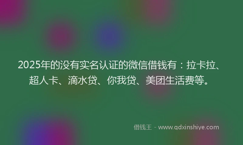 2025年的没有实名认证的微信借钱有：拉卡拉、超人卡、滴水贷、你我贷、美团生活费等。