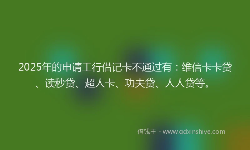2025年的申请工行借记卡不通过有：维信卡卡贷、读秒贷、超人卡、功夫贷、人人贷等。