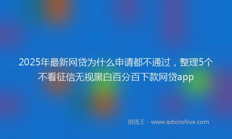 2025年最新网贷为什么申请都不通过，整理5个不看征信无视黑白百分百下款网贷app