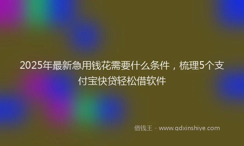 2025年最新急用钱花需要什么条件，梳理5个支付宝快贷轻松借软件