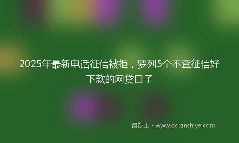 2025年最新电话征信被拒，罗列5个不查征信好下款的网贷口子