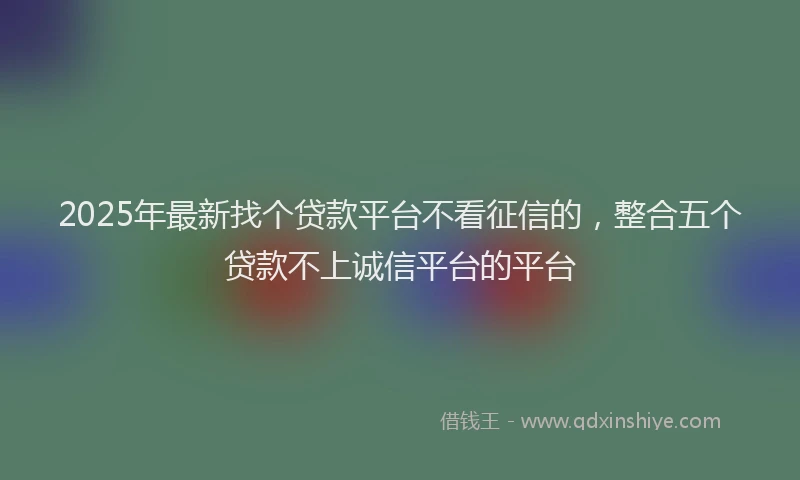 2025年最新找个贷款平台不看征信的，整合五个贷款不上诚信平台的平台