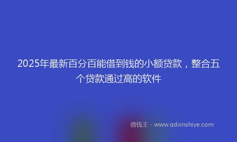 2025年最新百分百能借到钱的小额贷款，整合五个贷款通过高的软件