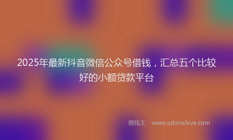 2025年最新抖音微信公众号借钱，汇总五个比较好的小额贷款平台