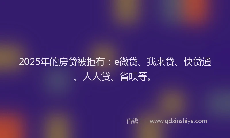 2025年的房贷被拒有：e微贷、我来贷、快贷通、人人贷、省呗等。