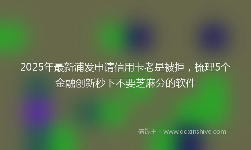2025年最新浦发申请信用卡老是被拒，梳理5个金融创新秒下不要芝麻分的软件
