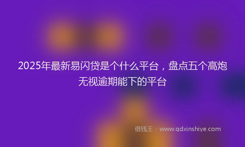 2025年最新易闪贷是个什么平台，盘点五个高炮无视逾期能下的平台