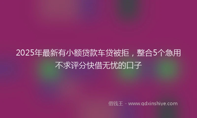 2025年最新有小额贷款车贷被拒，整合5个急用不求评分快借无忧的口子