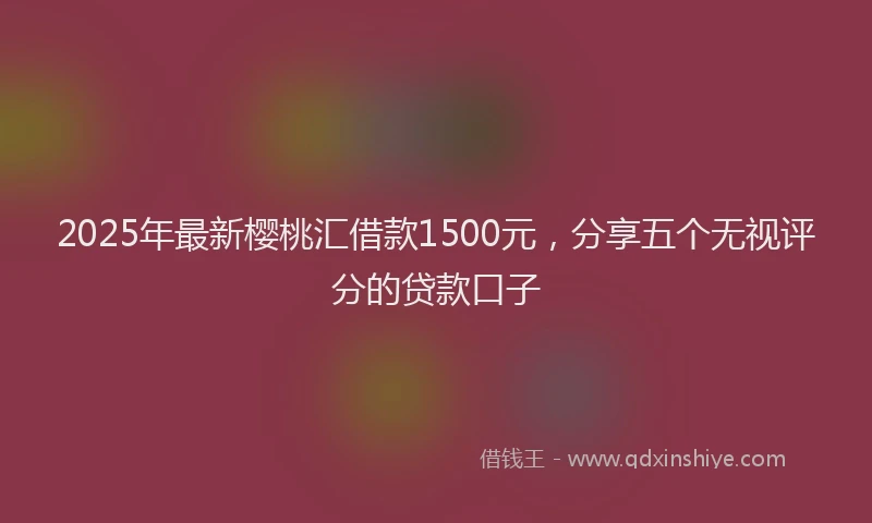 2025年最新樱桃汇借款1500元，分享五个无视评分的贷款口子