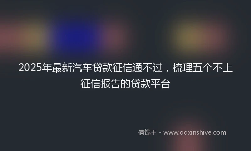2025年最新汽车贷款征信通不过，梳理五个不上征信报告的贷款平台