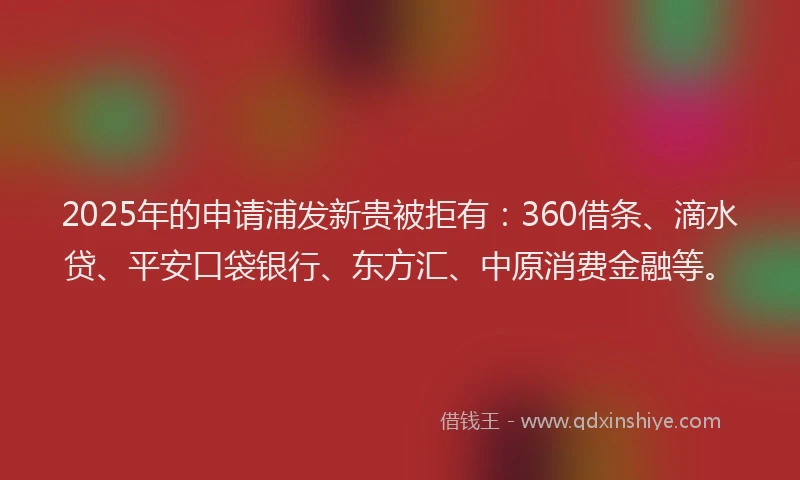 2025年的申请浦发新贵被拒有：360借条、滴水贷、平安口袋银行、东方汇、中原消费金融等。