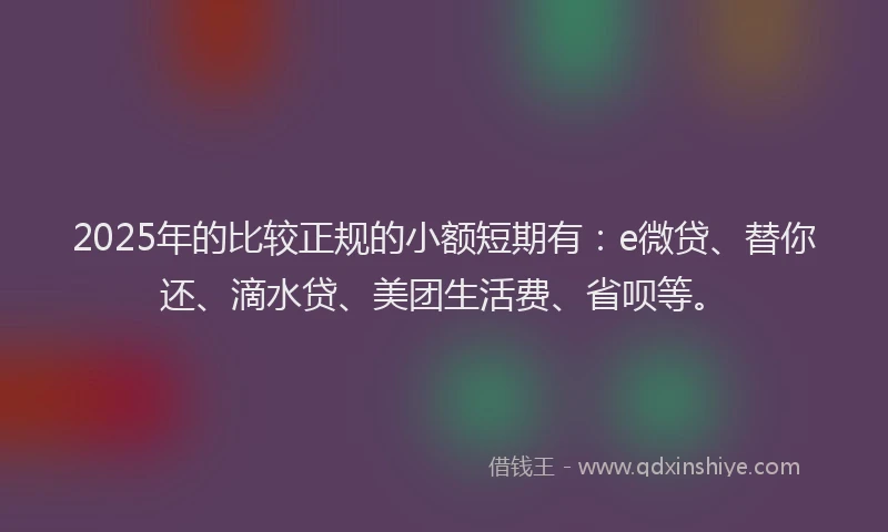 2025年的比较正规的小额短期有：e微贷、替你还、滴水贷、美团生活费、省呗等。