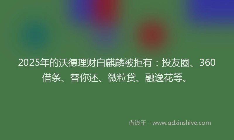 2025年的沃德理财白麒麟被拒有：投友圈、360借条、替你还、微粒贷、融逸花等。