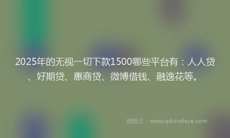 2025年的无视一切下款1500哪些平台有：人人贷、好期贷、惠商贷、微博借钱、融逸花等。