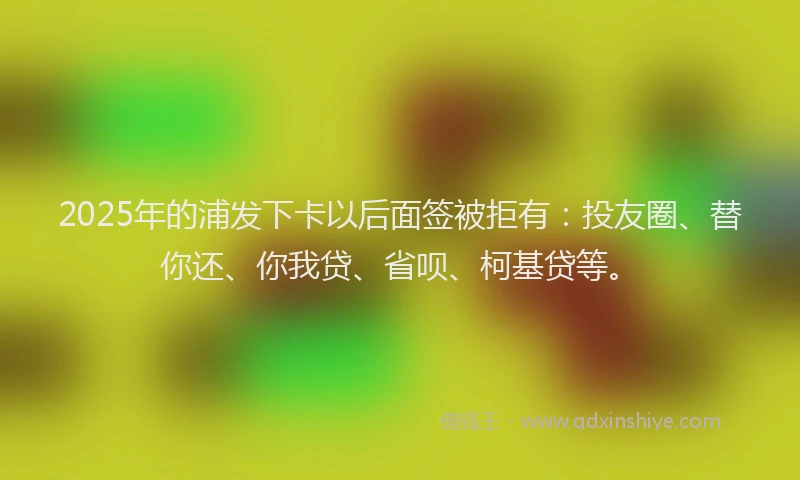 2025年的浦发下卡以后面签被拒有：投友圈、替你还、你我贷、省呗、柯基贷等。
