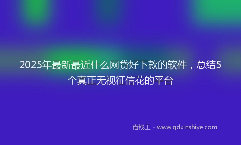 2025年最新最近什么网贷好下款的软件，总结5个真正无视征信花的平台