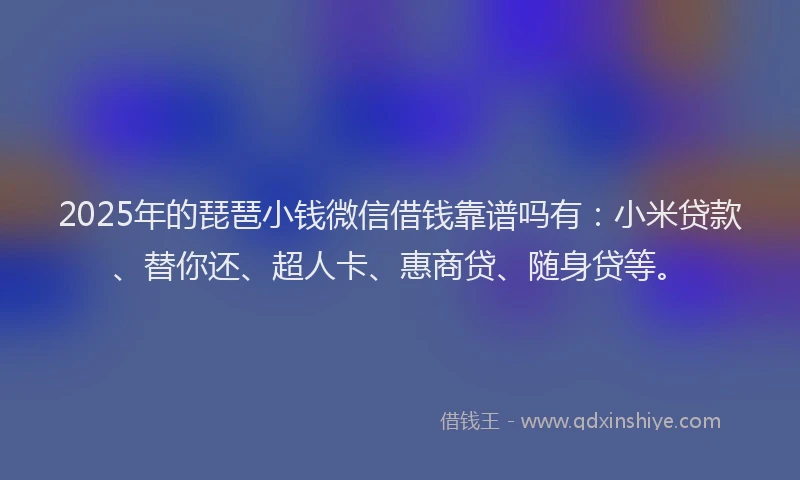 2025年的琵琶小钱微信借钱靠谱吗有：小米贷款、替你还、超人卡、惠商贷、随身贷等。