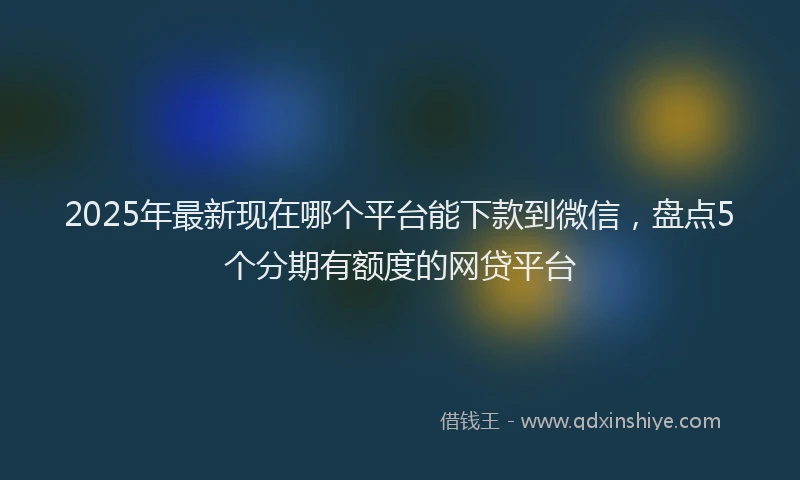 2025年最新现在哪个平台能下款到微信，盘点5个分期有额度的网贷平台
