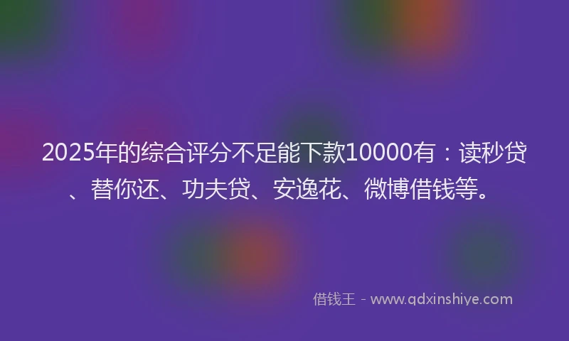 2025年的综合评分不足能下款10000有：读秒贷、替你还、功夫贷、安逸花、微博借钱等。