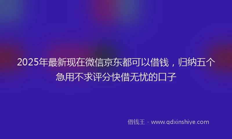 2025年最新现在微信京东都可以借钱，归纳五个急用不求评分快借无忧的口子