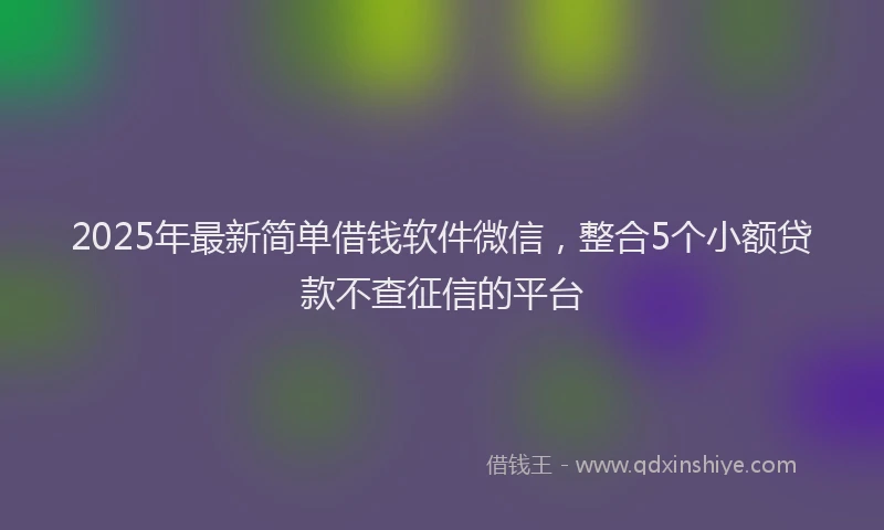 2025年最新简单借钱软件微信，整合5个小额贷款不查征信的平台