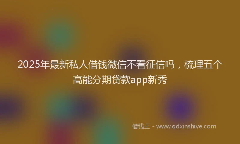 2025年最新私人借钱微信不看征信吗，梳理五个高能分期贷款app新秀