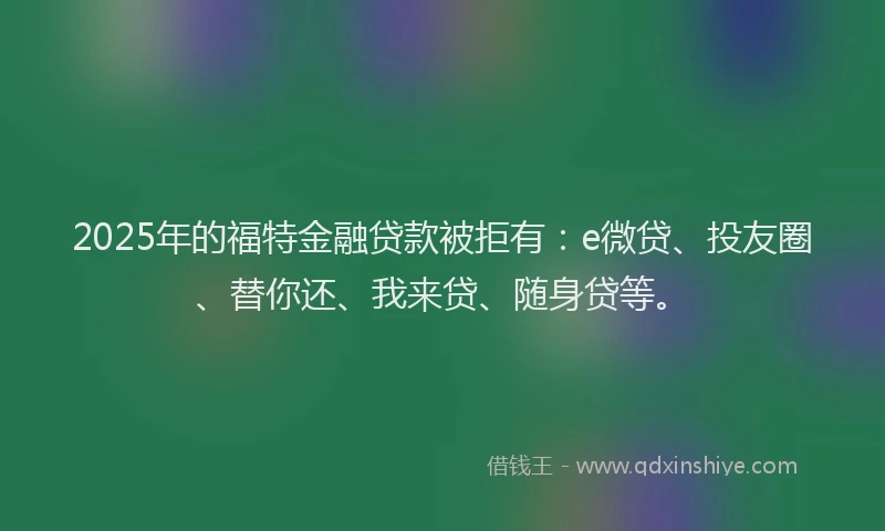 2025年的福特金融贷款被拒有:e微贷、投友圈、替你还、我来贷、随身贷等。
