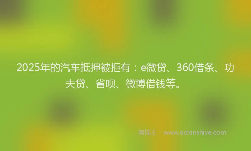 2025年的汽车抵押被拒有：e微贷、360借条、功夫贷、省呗、微博借钱等。