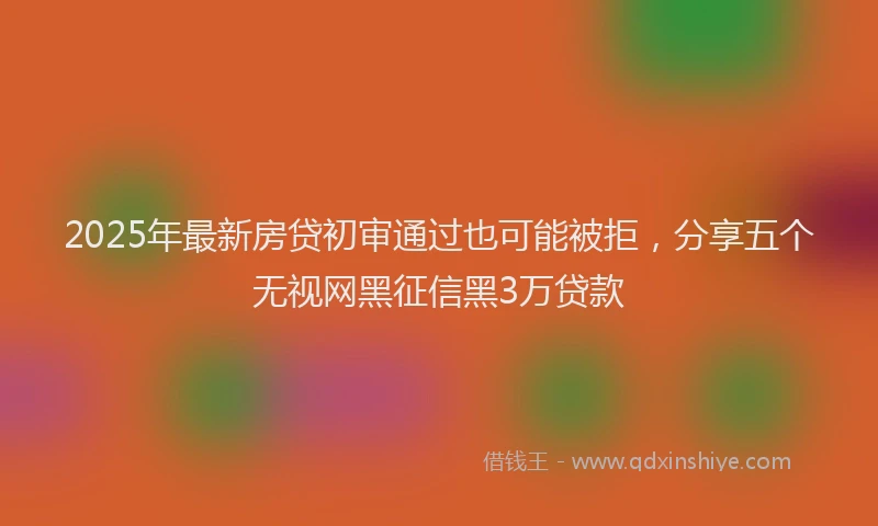 2025年最新房贷初审通过也可能被拒，分享五个无视网黑征信黑3万贷款