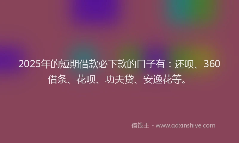 2025年的短期借款必下款的口子有：还呗、360借条、花呗、功夫贷、安逸花等。