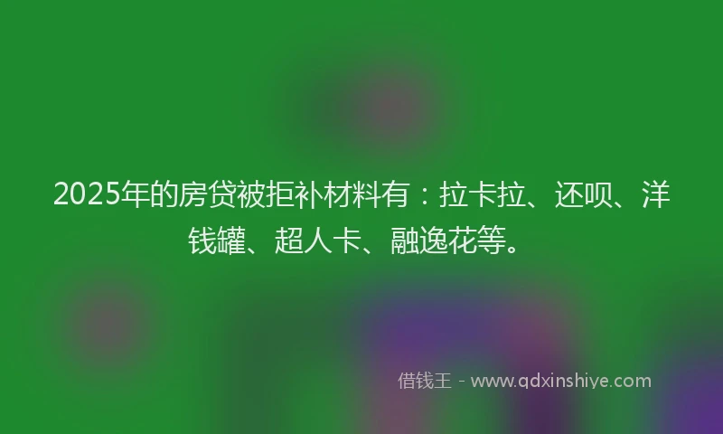 2025年的房贷被拒补材料有：拉卡拉、还呗、洋钱罐、超人卡、融逸花等。