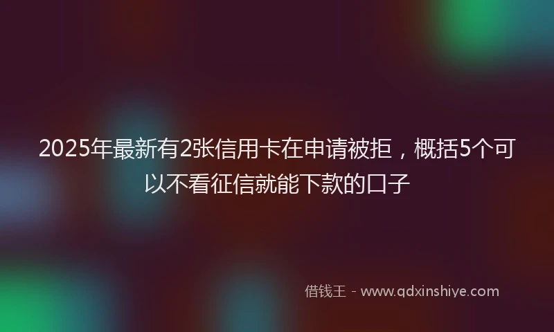 2025年最新有2张信用卡在申请被拒，概括5个可以不看征信就能下款的口子