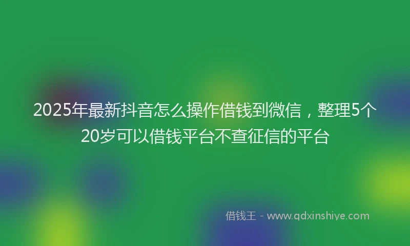 2025年最新抖音怎么操作借钱到微信，整理5个20岁可以借钱平台不查征信的平台