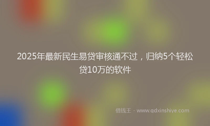 2025年最新民生易贷审核通不过，归纳5个轻松贷10万的软件