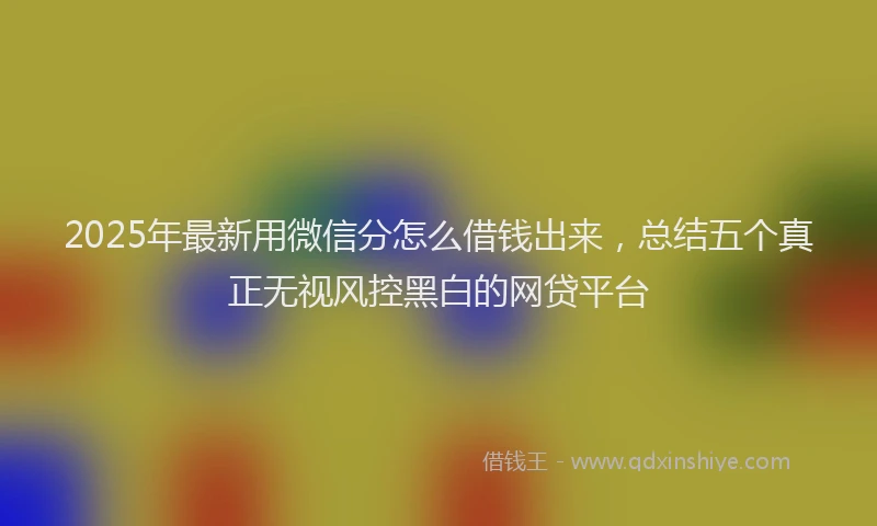 2025年最新用微信分怎么借钱出来，总结五个真正无视风控黑白的网贷平台